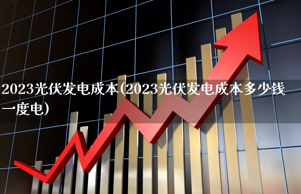 2023光伏发电成本(2023光伏发电成本多少钱一度电)_https://www.syklpowerbike.com_创业板_第1张