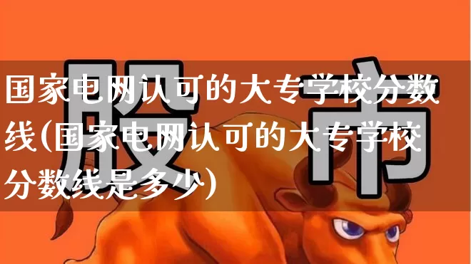 国家电网认可的大专学校分数线(国家电网认可的大专学校分数线是多少)_https://www.syklpowerbike.com_深交所_第1张