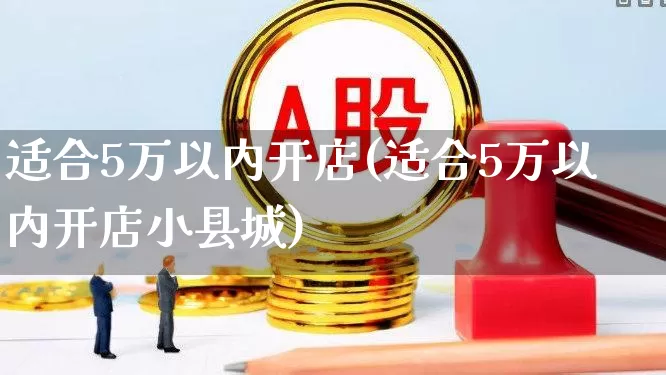 适合5万以内开店(适合5万以内开店小县城)_https://www.syklpowerbike.com_深交所_第1张