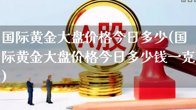 国际黄金大盘价格今日多少(国际黄金大盘价格今日多少钱一克)_https://www.syklpowerbike.com_北交所_第1张