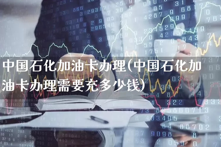 中国石化加油卡办理(中国石化加油卡办理需要充多少钱)_https://www.syklpowerbike.com_上交所_第1张