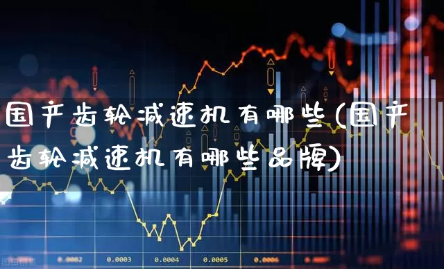 国产齿轮减速机有哪些(国产齿轮减速机有哪些品牌)_https://www.syklpowerbike.com_创业板_第1张