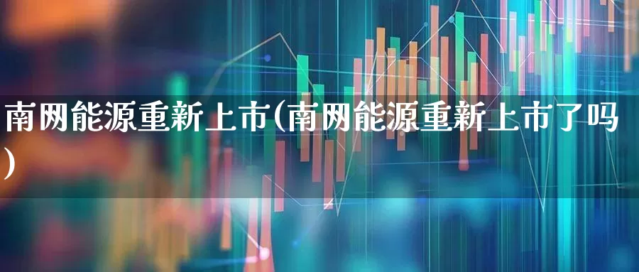 南网能源重新上市(南网能源重新上市了吗)_https://www.syklpowerbike.com_上交所_第1张
