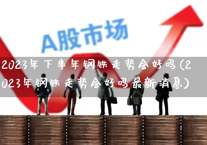 2023年下半年钢铁走势会好吗(2023年钢铁走势会好吗最新消息)_https://www.syklpowerbike.com_上交所_第1张