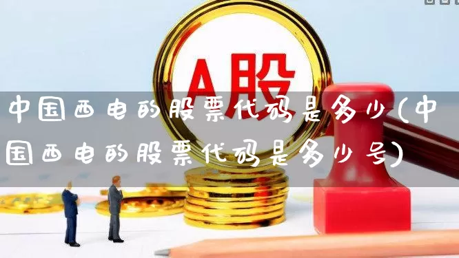 中国西电的股票代码是多少(中国西电的股票代码是多少号)_https://www.syklpowerbike.com_深交所_第1张