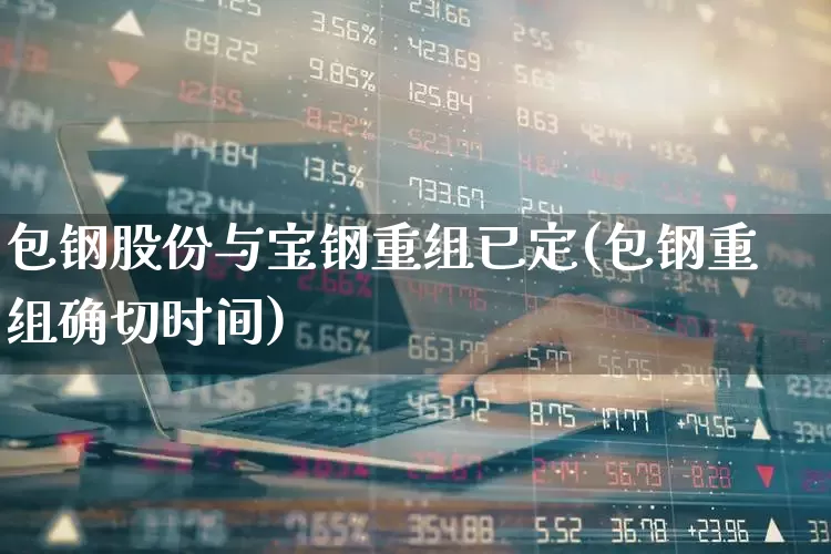 包钢股份与宝钢重组已定(包钢重组确切时间)_https://www.syklpowerbike.com_北交所_第1张