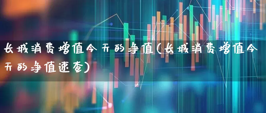 长城消费增值今天的净值(长城消费增值今天的净值速查)_https://www.syklpowerbike.com_深交所_第1张