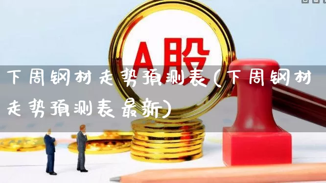 下周钢材走势预测表(下周钢材走势预测表最新)_https://www.syklpowerbike.com_创业板_第1张