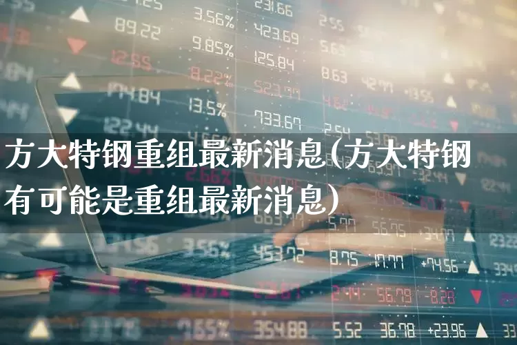 方大特钢重组最新消息(方大特钢有可能是重组最新消息)_https://www.syklpowerbike.com_上交所_第1张