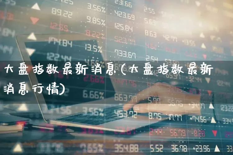 大盘指数最新消息(大盘指数最新消息行情)_https://www.syklpowerbike.com_深交所_第1张