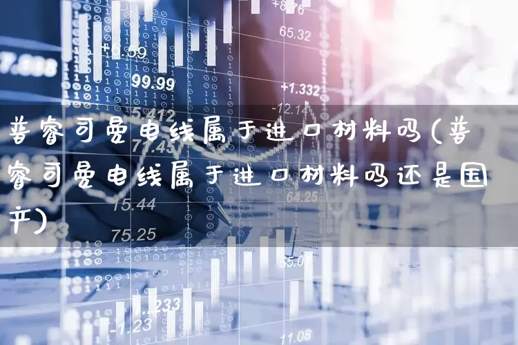 普睿司曼电线属于进口材料吗(普睿司曼电线属于进口材料吗还是国产)_https://www.syklpowerbike.com_北交所_第1张