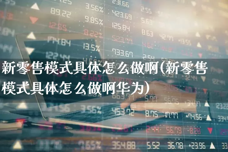 新零售模式具体怎么做啊(新零售模式具体怎么做啊华为)_https://www.syklpowerbike.com_深交所_第1张