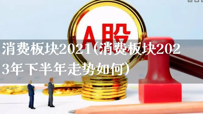 消费板块2021(消费板块2023年下半年走势如何)_https://www.syklpowerbike.com_深交所_第1张
