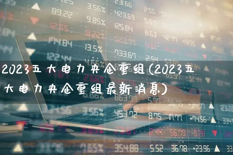 2023五大电力央企重组(2023五大电力央企重组最新消息)_https://www.syklpowerbike.com_科创板_第1张