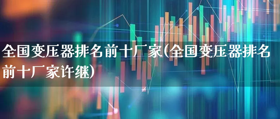 全国变压器排名前十厂家(全国变压器排名前十厂家许继)_https://www.syklpowerbike.com_深交所_第1张