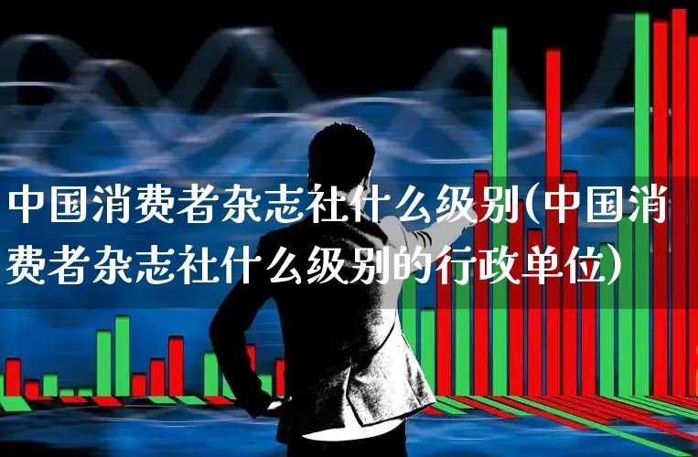 中国消费者杂志社什么级别(中国消费者杂志社什么级别的行政单位)_https://www.syklpowerbike.com_深交所_第1张
