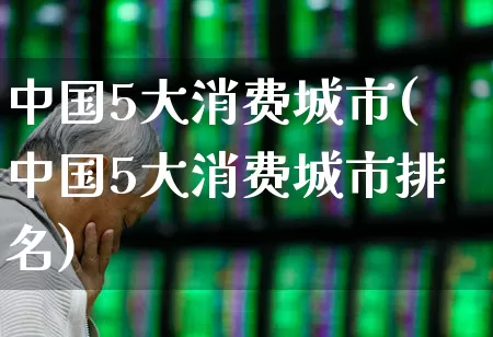 中国5大消费城市(中国5大消费城市排名)_https://www.syklpowerbike.com_北交所_第1张