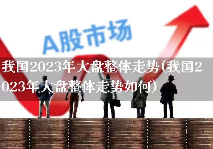 我国2023年大盘整体走势(我国2023年大盘整体走势如何)_https://www.syklpowerbike.com_创业板_第1张