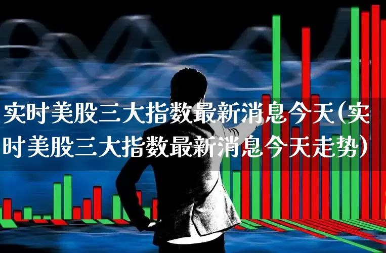 实时美股三大指数最新消息今天(实时美股三大指数最新消息今天走势)_https://www.syklpowerbike.com_创业板_第1张
