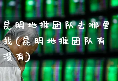 昆明地推团队去哪里找(昆明地推团队有没有)_https://www.syklpowerbike.com_创业板_第1张