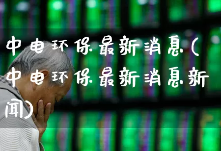 中电环保最新消息(中电环保最新消息新闻)_https://www.syklpowerbike.com_深交所_第1张