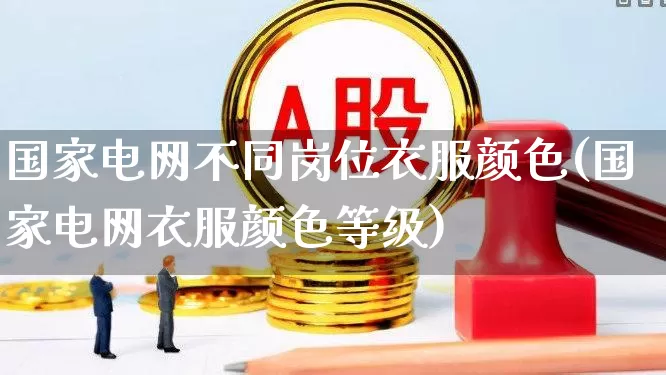 国家电网不同岗位衣服颜色(国家电网衣服颜色等级)_https://www.syklpowerbike.com_上交所_第1张
