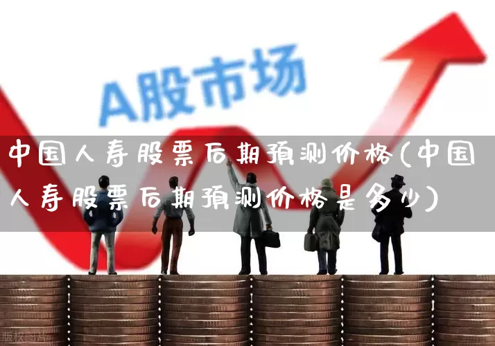 中国人寿股票后期预测价格(中国人寿股票后期预测价格是多少)_https://www.syklpowerbike.com_创业板_第1张