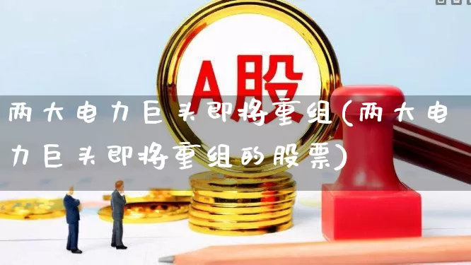 两大电力巨头即将重组(两大电力巨头即将重组的股票)_https://www.syklpowerbike.com_上交所_第1张