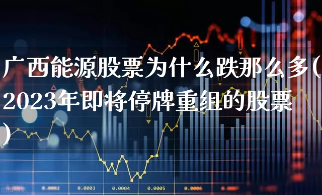 广西能源股票为什么跌那么多(2023年即将停牌重组的股票)_https://www.syklpowerbike.com_上交所_第1张