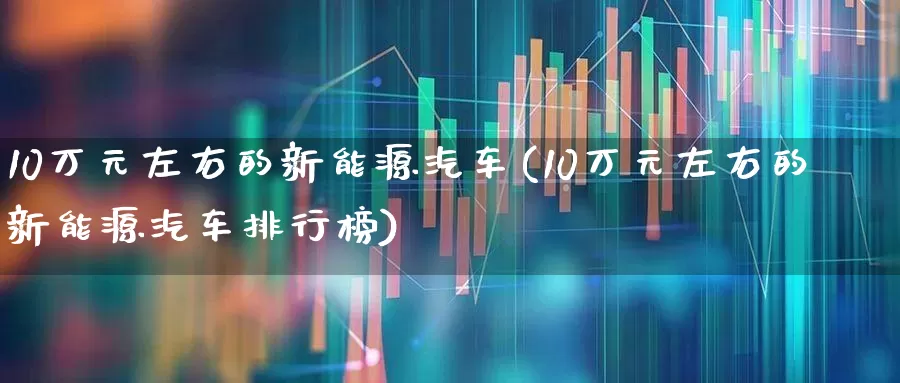 10万元左右的新能源汽车(10万元左右的新能源汽车排行榜)_https://www.syklpowerbike.com_创业板_第1张