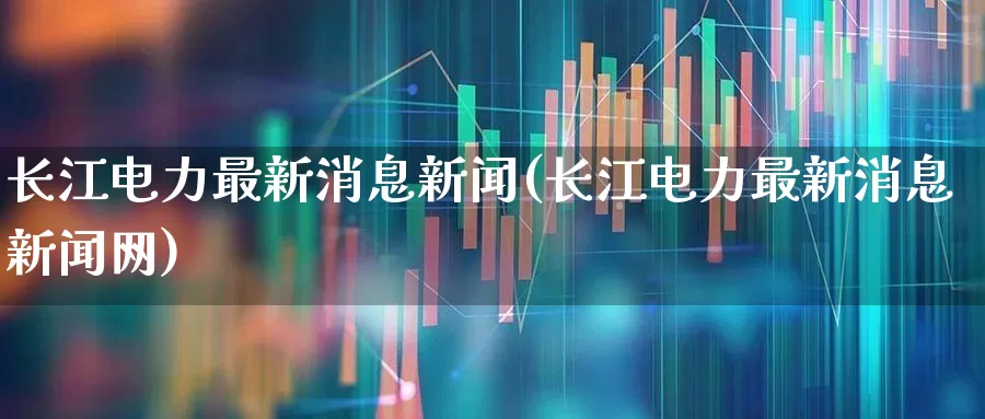 长江电力最新消息新闻(长江电力最新消息新闻网)_https://www.syklpowerbike.com_创业板_第1张