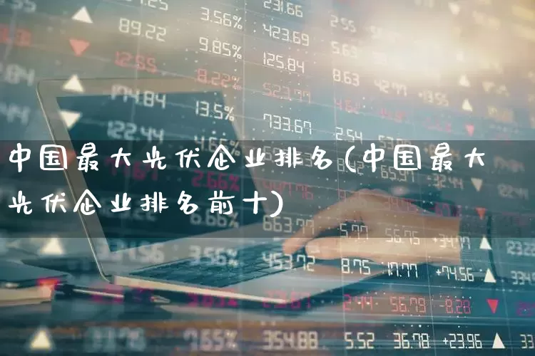 中国最大光伏企业排名(中国最大光伏企业排名前十)_https://www.syklpowerbike.com_上交所_第1张