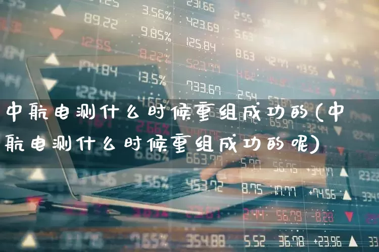 中航电测什么时候重组成功的(中航电测什么时候重组成功的呢)_https://www.syklpowerbike.com_北交所_第1张