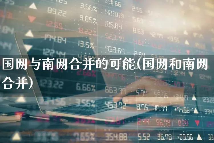国网与南网合并的可能(国网和南网合并)_https://www.syklpowerbike.com_上交所_第1张