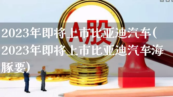 2023年即将上市比亚迪汽车(2023年即将上市比亚迪汽车海豚要)_https://www.syklpowerbike.com_上交所_第1张