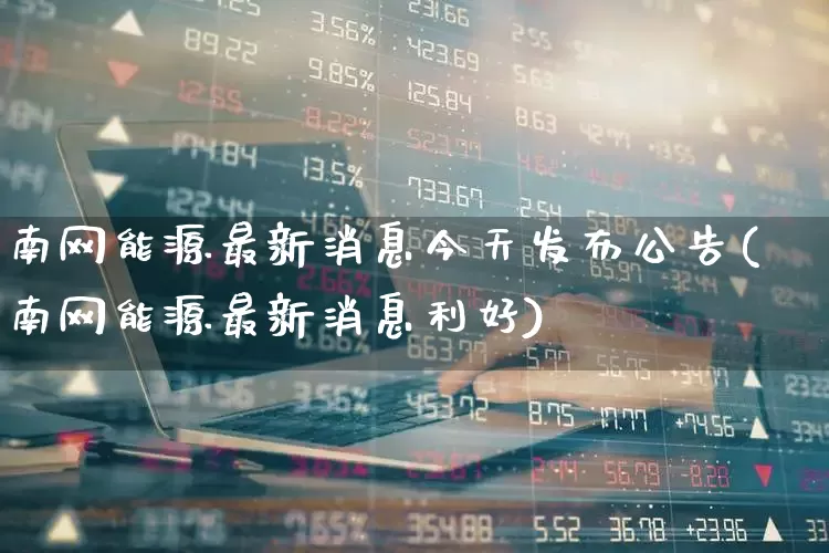 南网能源最新消息今天发布公告(南网能源最新消息利好)_https://www.syklpowerbike.com_北交所_第1张