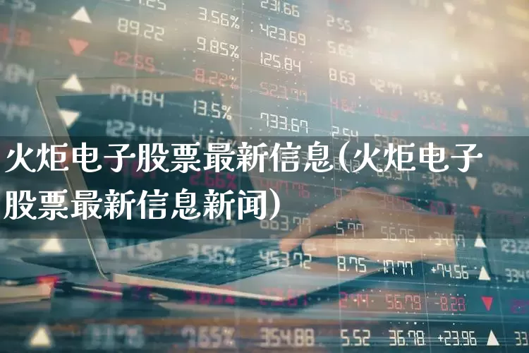 火炬电子股票最新信息(火炬电子股票最新信息新闻)_https://www.syklpowerbike.com_北交所_第1张