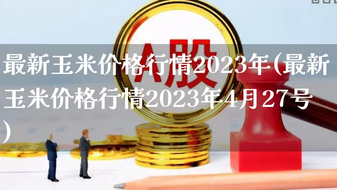 最新玉米价格行情2023年(最新玉米价格行情2023年4月27号)_https://www.syklpowerbike.com_创业板_第1张