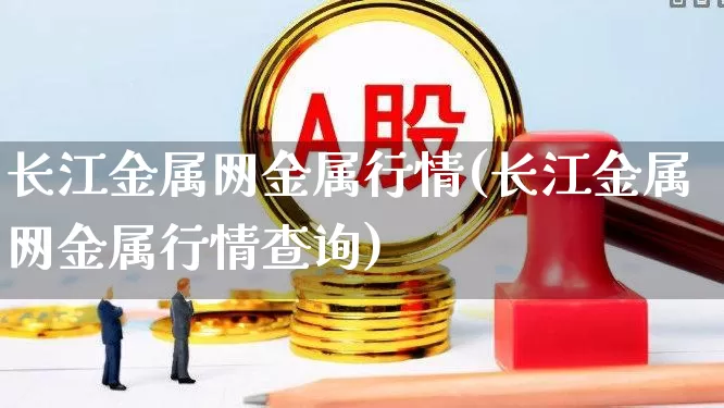 长江金属网金属行情(长江金属网金属行情查询)_https://www.syklpowerbike.com_上交所_第1张