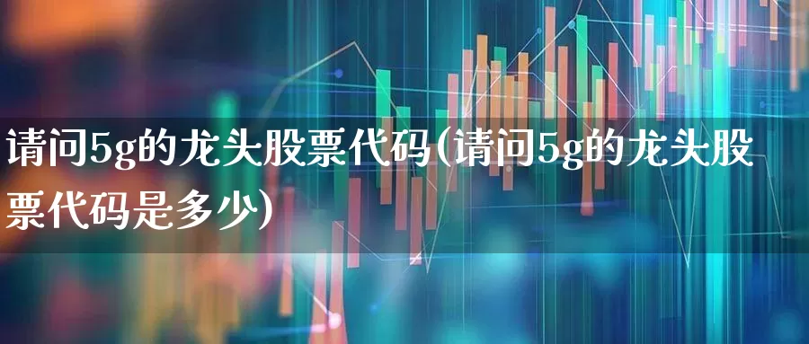 请问5g的龙头股票代码(请问5g的龙头股票代码是多少)_https://www.syklpowerbike.com_北交所_第1张