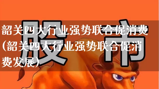 韶关四大行业强势联合促消费(韶关四大行业强势联合促消费发展)_https://www.syklpowerbike.com_深交所_第1张
