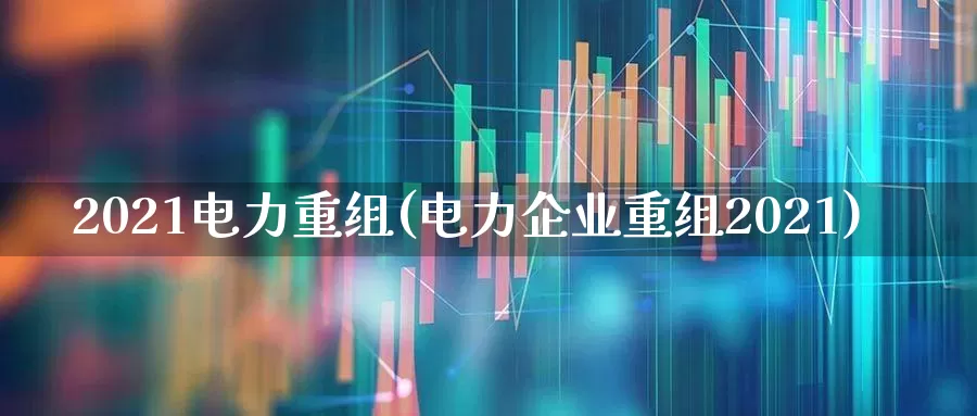 2021电力重组(电力企业重组2021)_https://www.syklpowerbike.com_创业板_第1张