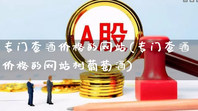 专门查酒价格的网站(专门查酒价格的网站树葡萄酒)_https://www.syklpowerbike.com_创业板_第1张