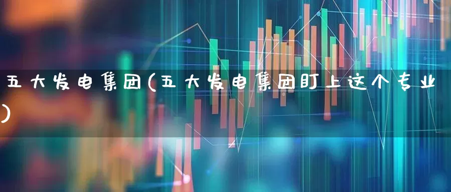 五大发电集团(五大发电集团盯上这个专业)_https://www.syklpowerbike.com_北交所_第1张