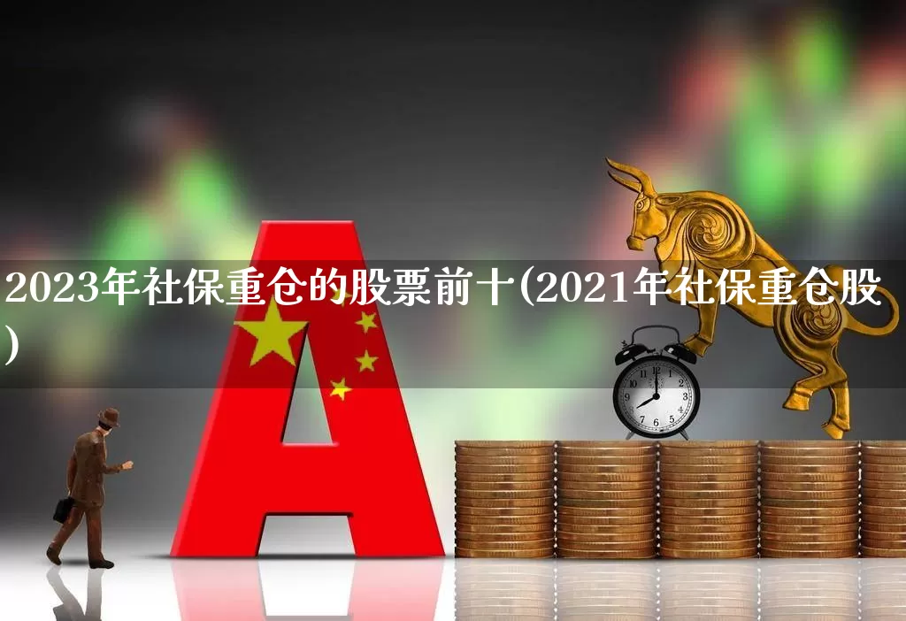 2023年社保重仓的股票前十(2021年社保重仓股)_https://www.syklpowerbike.com_北交所_第1张