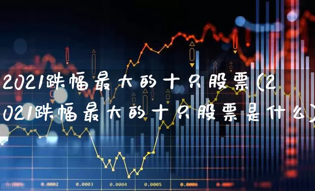 2021跌幅最大的十只股票(2021跌幅最大的十只股票是什么)_https://www.syklpowerbike.com_北交所_第1张