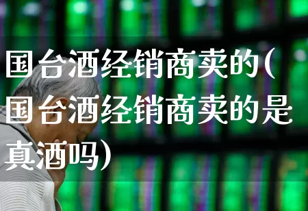 国台酒经销商卖的(国台酒经销商卖的是真酒吗)_https://www.syklpowerbike.com_科创板_第1张