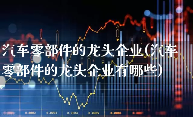 汽车零部件的龙头企业(汽车零部件的龙头企业有哪些)_https://www.syklpowerbike.com_北交所_第1张
