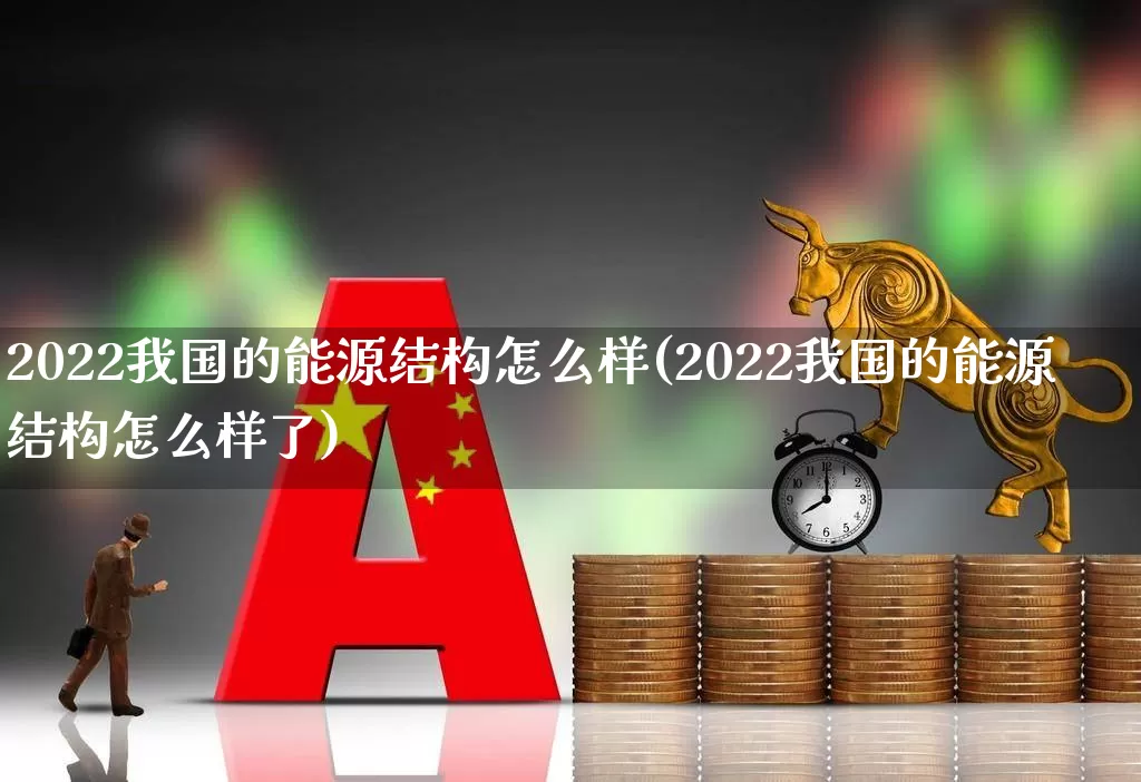 2022我国的能源结构怎么样(2022我国的能源结构怎么样了)_https://www.syklpowerbike.com_北交所_第1张