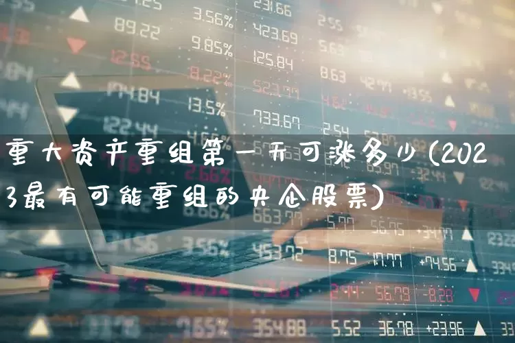 重大资产重组第一天可涨多少(2023最有可能重组的央企股票)_https://www.syklpowerbike.com_北交所_第1张